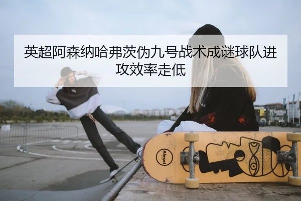 英超阿森纳哈弗茨伪九号战术成谜球队进攻效率走低